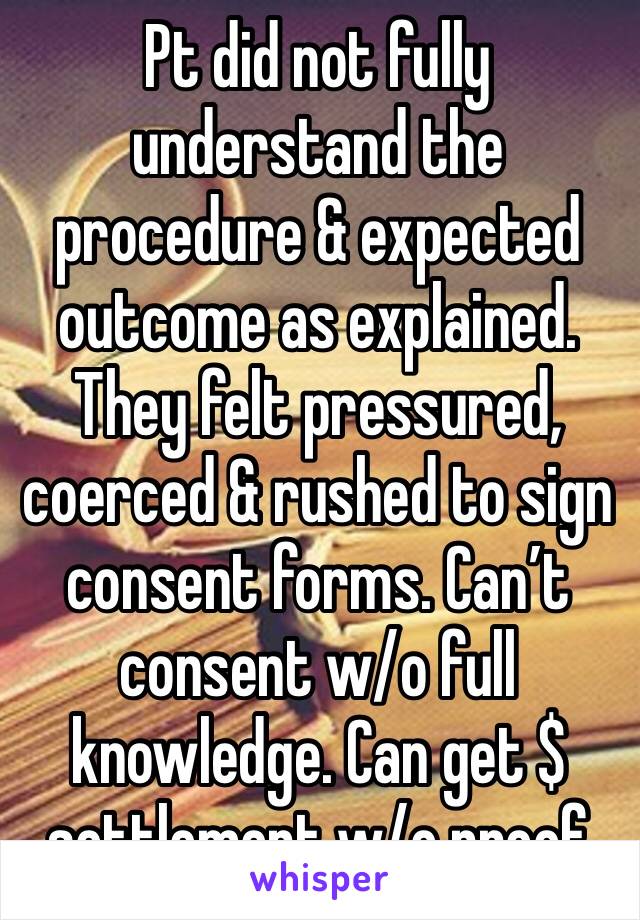 Pt did not fully understand the procedure & expected outcome as explained. They felt pressured, coerced & rushed to sign consent forms. Can’t consent w/o full knowledge. Can get $ settlement w/o proof