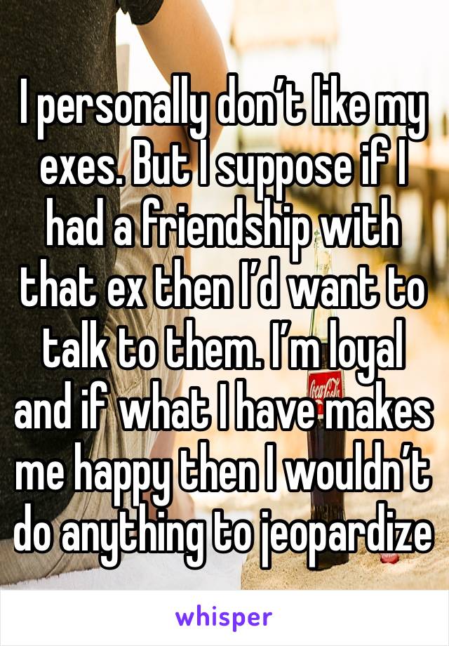 I personally don’t like my exes. But I suppose if I had a friendship with that ex then I’d want to talk to them. I’m loyal and if what I have makes me happy then I wouldn’t do anything to jeopardize 