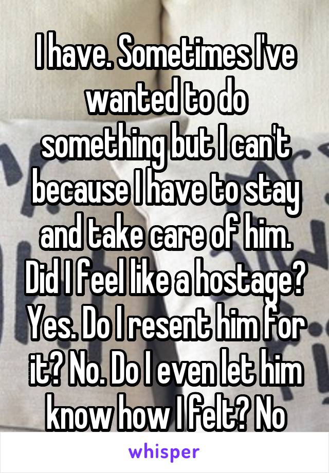 I have. Sometimes I've wanted to do something but I can't because I have to stay and take care of him. Did I feel like a hostage? Yes. Do I resent him for it? No. Do I even let him know how I felt? No