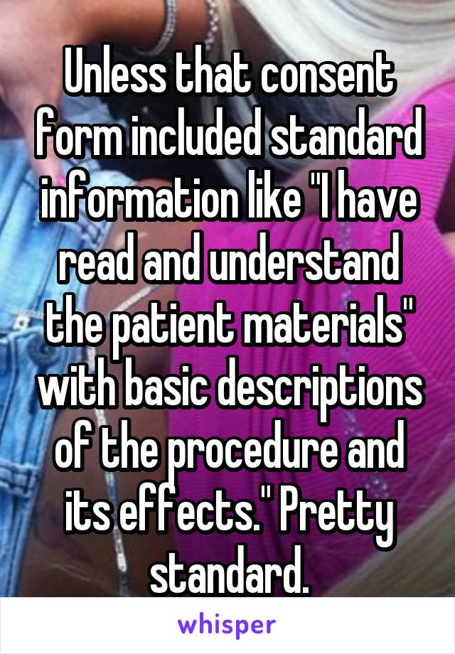 Unless that consent form included standard information like "I have read and understand the patient materials" with basic descriptions of the procedure and its effects." Pretty standard.