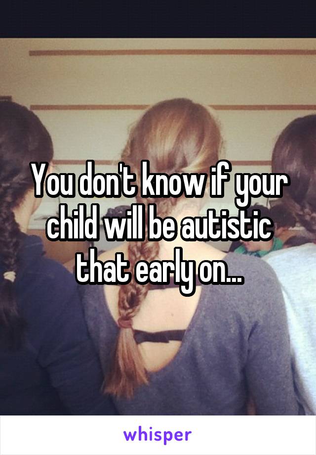 You don't know if your child will be autistic that early on...