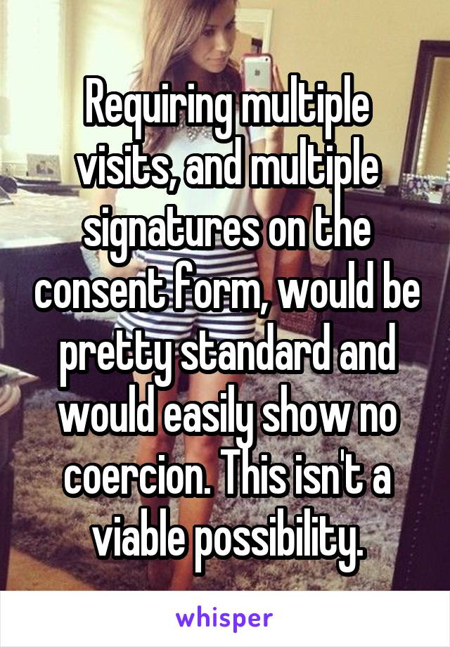 Requiring multiple visits, and multiple signatures on the consent form, would be pretty standard and would easily show no coercion. This isn't a viable possibility.