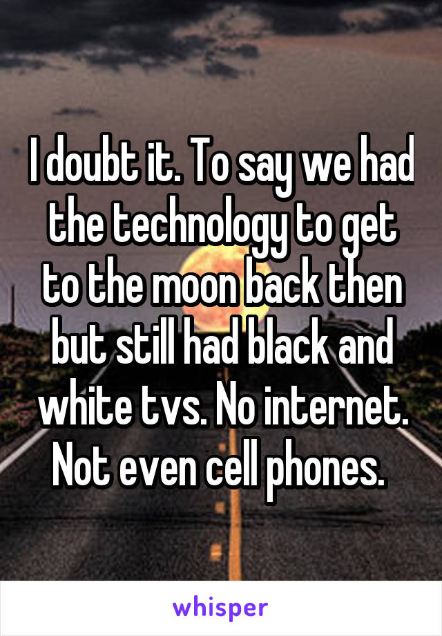 I doubt it. To say we had the technology to get to the moon back then but still had black and white tvs. No internet. Not even cell phones. 