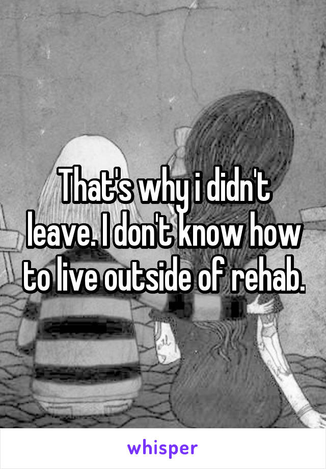 That's why i didn't leave. I don't know how to live outside of rehab.