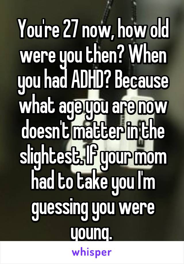 You're 27 now, how old were you then? When you had ADHD? Because what age you are now doesn't matter in the slightest. If your mom had to take you I'm guessing you were young. 