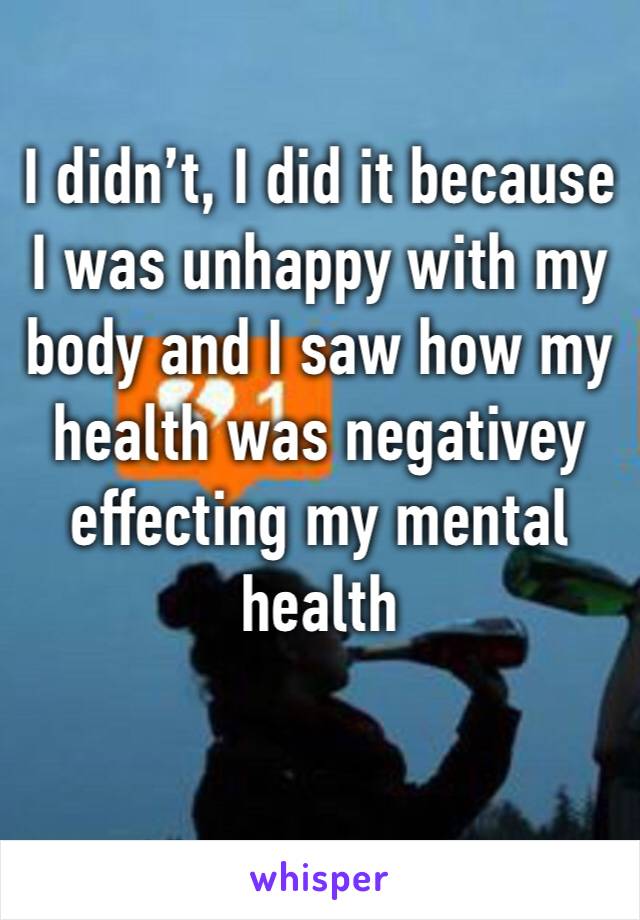 I didn’t, I did it because I was unhappy with my body and I saw how my health was negativey effecting my mental health