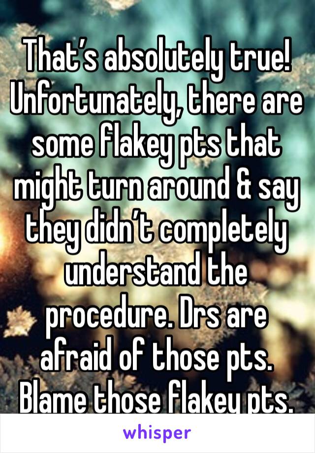 That’s absolutely true! Unfortunately, there are some flakey pts that might turn around & say they didn’t completely understand the procedure. Drs are afraid of those pts. Blame those flakey pts. 