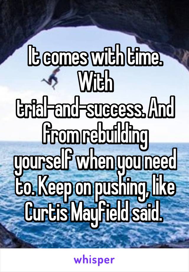 It comes with time. With trial-and-success. And from rebuilding yourself when you need to. Keep on pushing, like Curtis Mayfield said. 