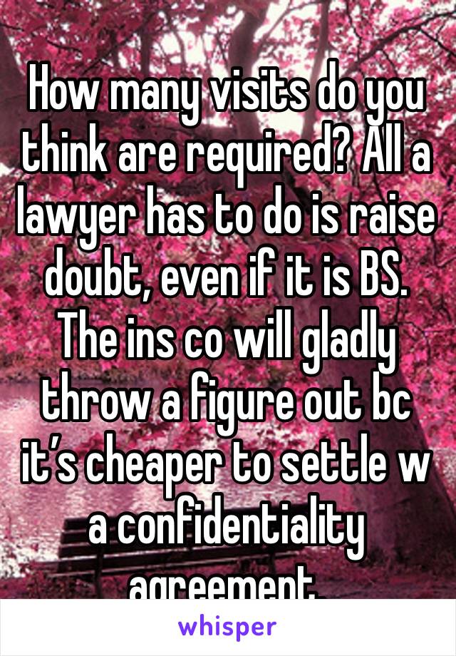 How many visits do you think are required? All a lawyer has to do is raise doubt, even if it is BS. The ins co will gladly throw a figure out bc it’s cheaper to settle w a confidentiality agreement. 