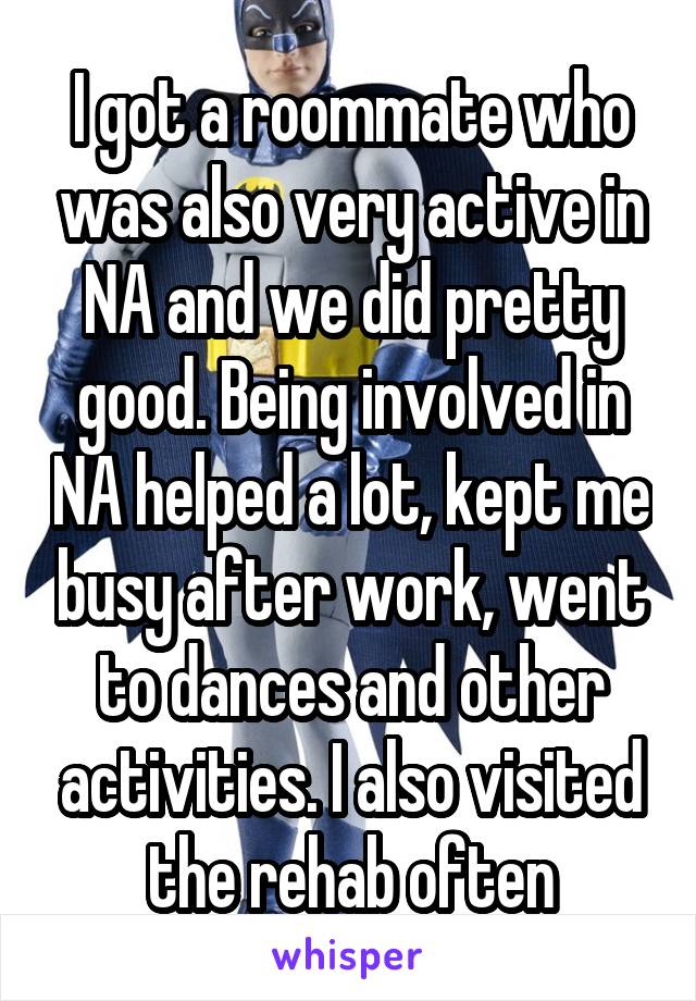 I got a roommate who was also very active in NA and we did pretty good. Being involved in NA helped a lot, kept me busy after work, went to dances and other activities. I also visited the rehab often