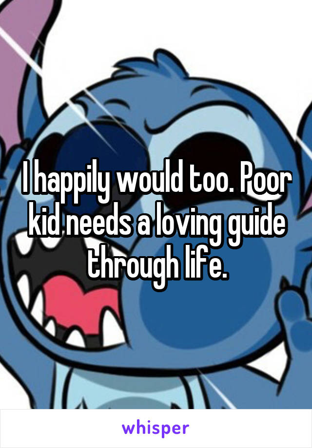 I happily would too. Poor kid needs a loving guide through life.