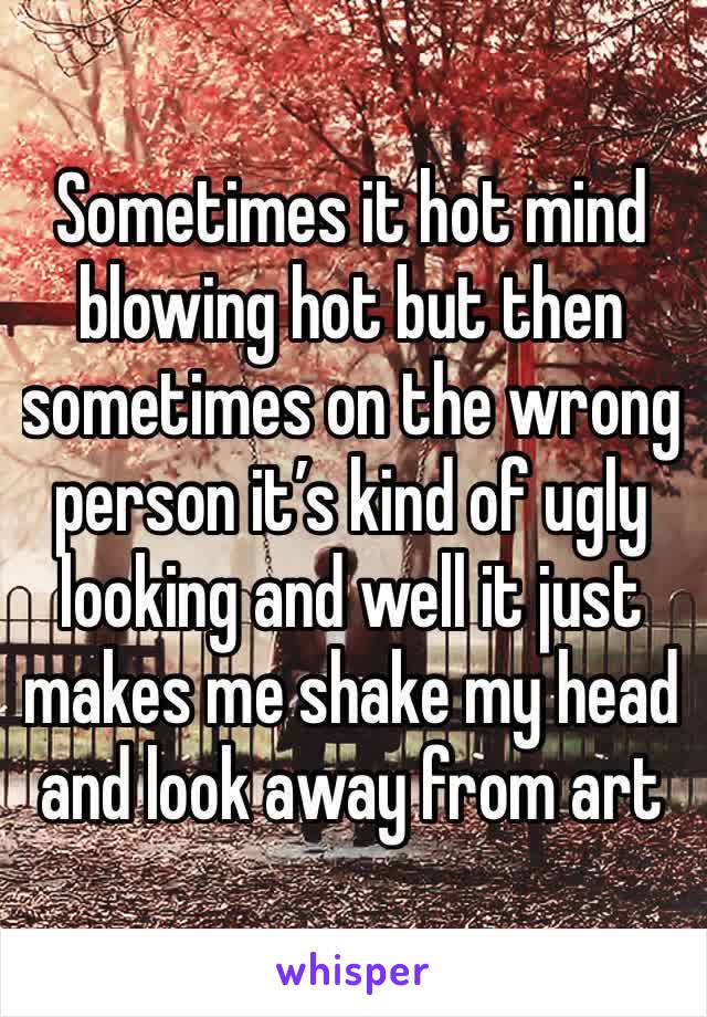 Sometimes it hot mind blowing hot but then sometimes on the wrong person it’s kind of ugly looking and well it just makes me shake my head and look away from art 