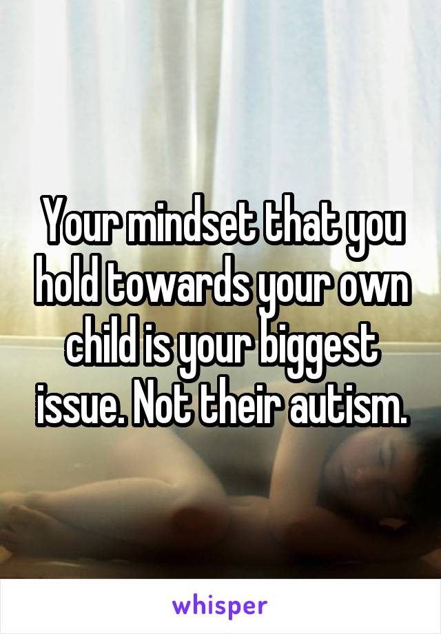Your mindset that you hold towards your own child is your biggest issue. Not their autism.
