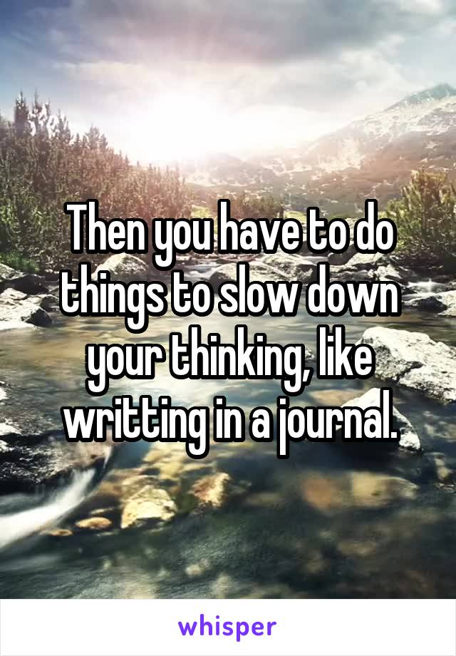 Then you have to do things to slow down your thinking, like writting in a journal.