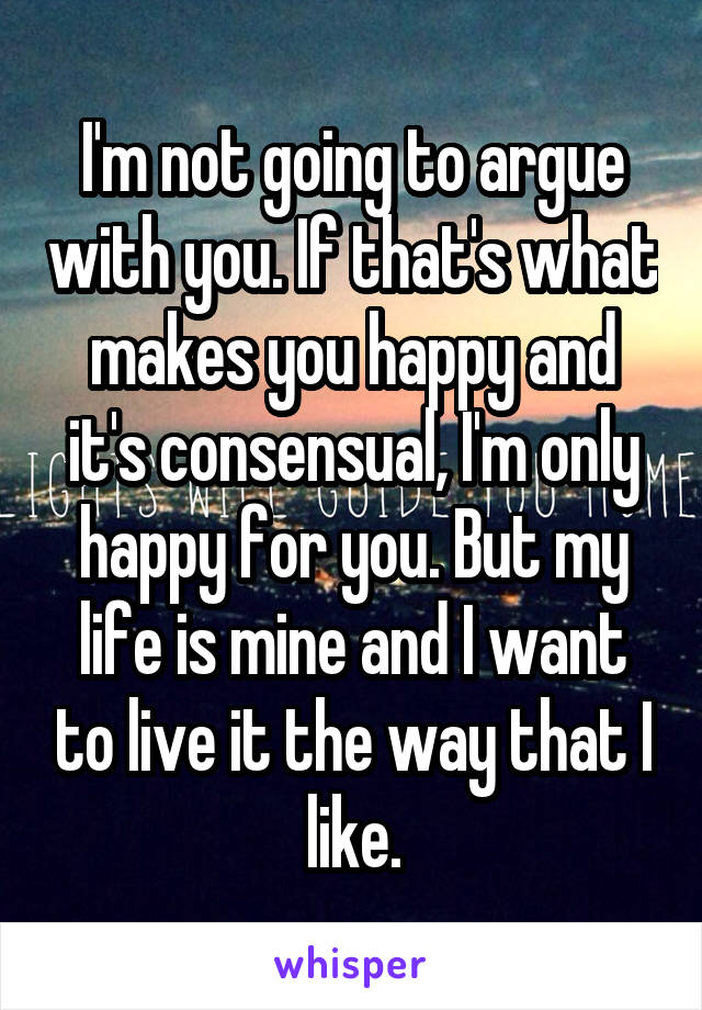 I'm not going to argue with you. If that's what makes you happy and it's consensual, I'm only happy for you. But my life is mine and I want to live it the way that I like.