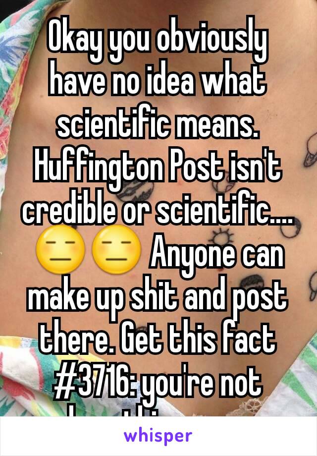 Okay you obviously have no idea what scientific means. Huffington Post isn't credible or scientific.... 😑😑 Anyone can make up shit and post there. Get this fact #3716: you're not breathing now.
