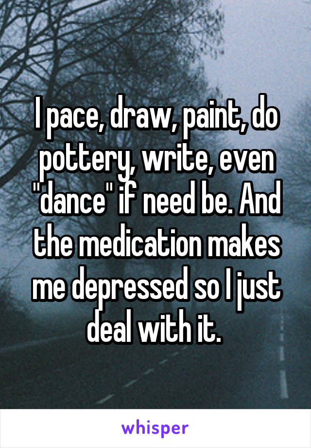 I pace, draw, paint, do pottery, write, even "dance" if need be. And the medication makes me depressed so I just deal with it. 