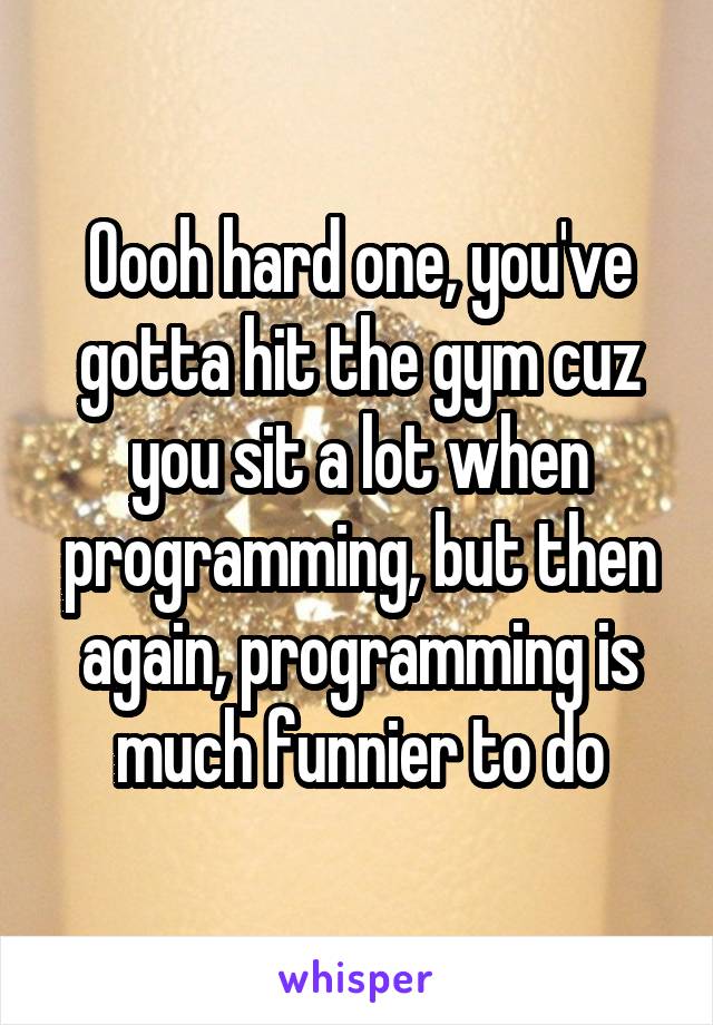 Oooh hard one, you've gotta hit the gym cuz you sit a lot when programming, but then again, programming is much funnier to do