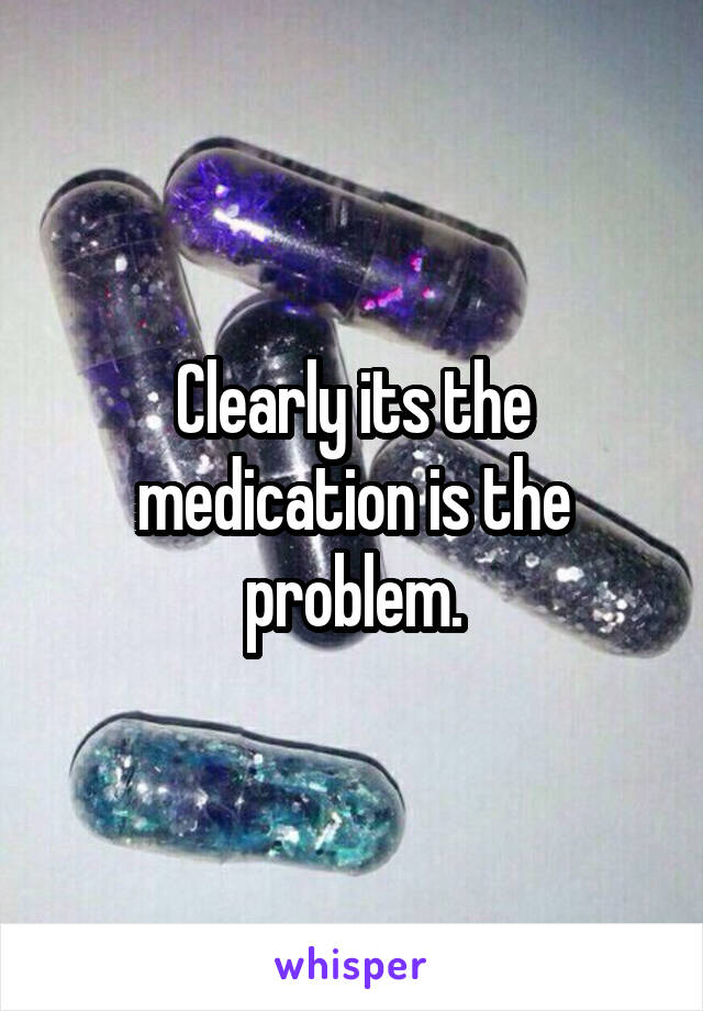 Clearly its the medication is the problem.