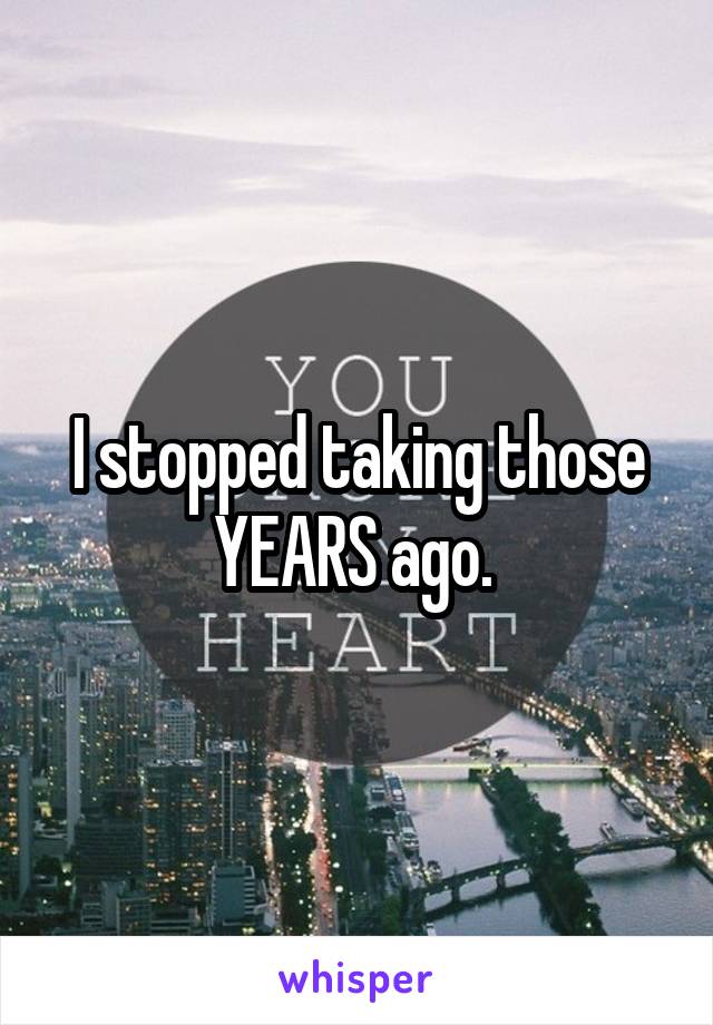 I stopped taking those YEARS ago. 