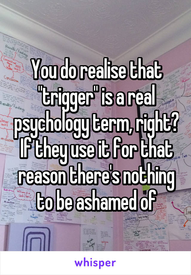 You do realise that "trigger" is a real psychology term, right? If they use it for that reason there's nothing to be ashamed of