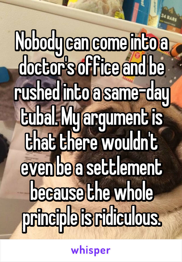 Nobody can come into a doctor's office and be rushed into a same-day tubal. My argument is that there wouldn't even be a settlement because the whole principle is ridiculous.