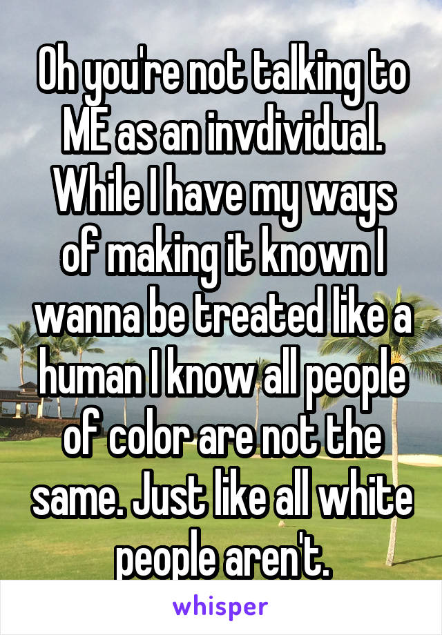Oh you're not talking to ME as an invdividual. While I have my ways of making it known I wanna be treated like a human I know all people of color are not the same. Just like all white people aren't.