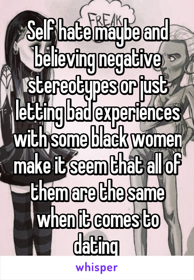 Self hate maybe and believing negative stereotypes or just letting bad experiences with some black women make it seem that all of them are the same when it comes to dating 