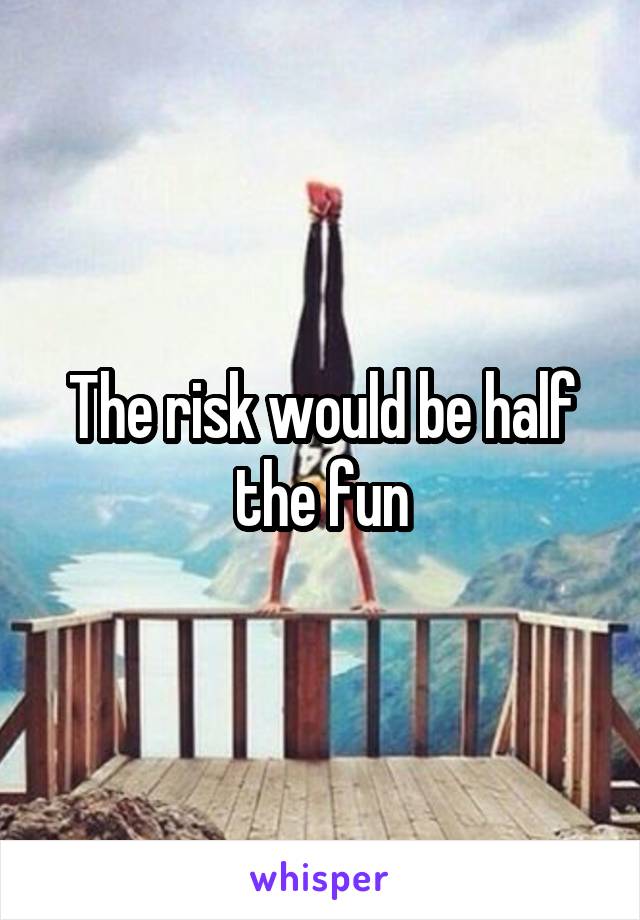 The risk would be half the fun