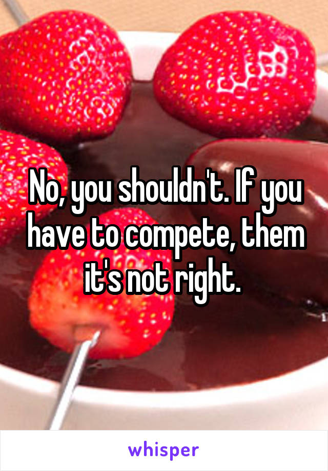 No, you shouldn't. If you have to compete, them it's not right. 