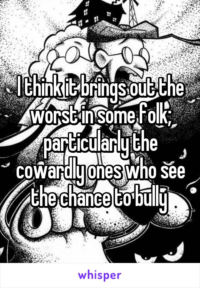 I think it brings out the worst in some folk; particularly the cowardly ones who see the chance to bully 