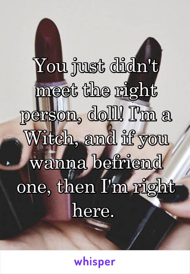 You just didn't meet the right person, doll! I'm a Witch, and if you wanna befriend one, then I'm right here. 