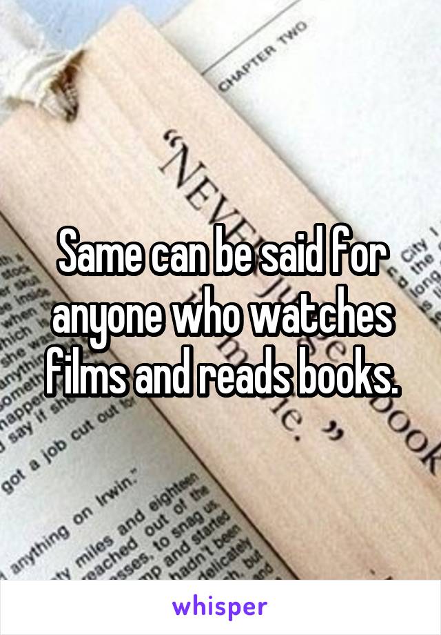 Same can be said for anyone who watches films and reads books.