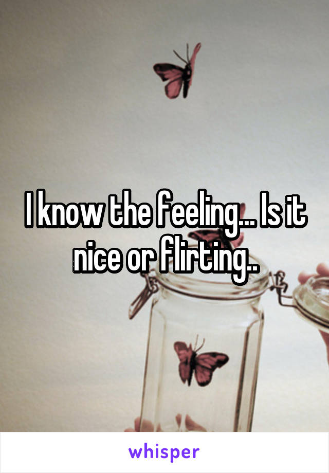 I know the feeling... Is it nice or flirting..
