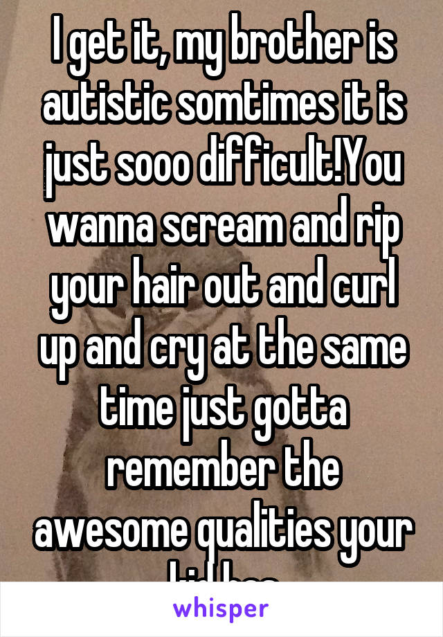 I get it, my brother is autistic somtimes it is just sooo difficult!You wanna scream and rip your hair out and curl up and cry at the same time just gotta remember the awesome qualities your kid has