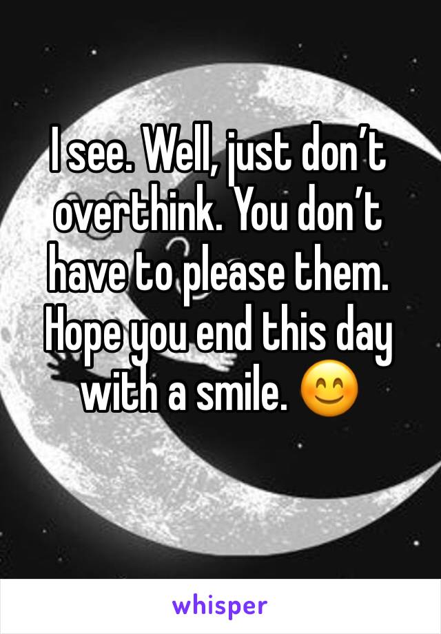 I see. Well, just don’t overthink. You don’t have to please them. Hope you end this day with a smile. 😊