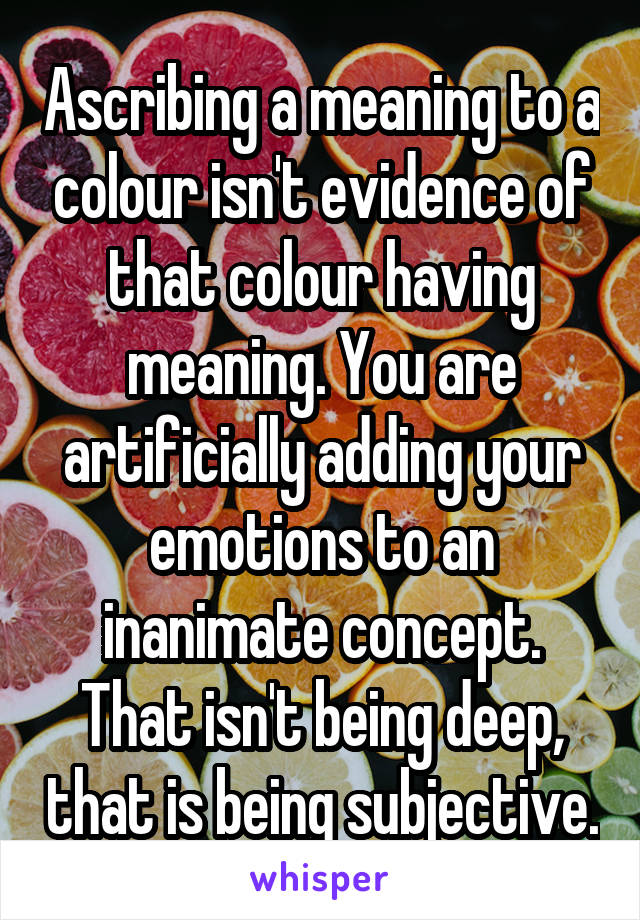 Ascribing a meaning to a colour isn't evidence of that colour having meaning. You are artificially adding your emotions to an inanimate concept. That isn't being deep, that is being subjective.