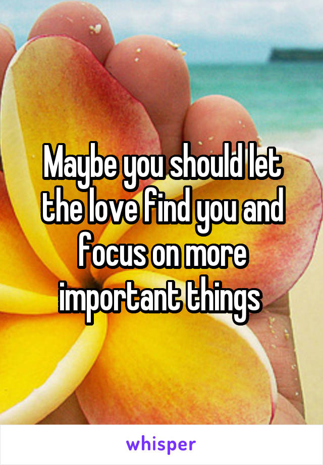 Maybe you should let the love find you and focus on more important things 