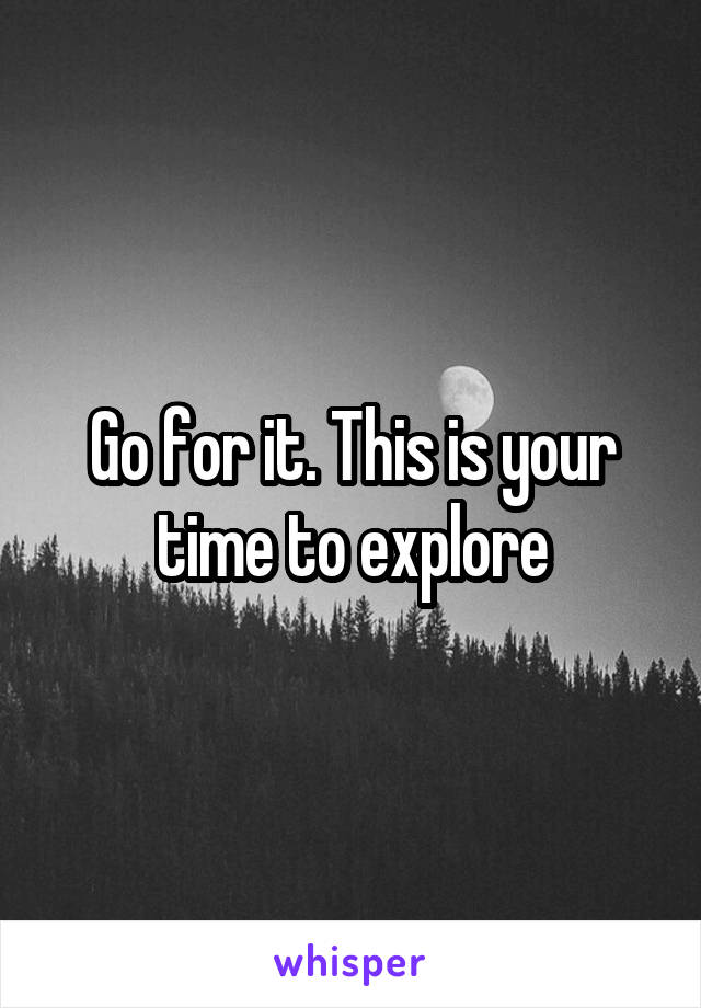 Go for it. This is your time to explore