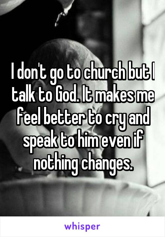 I don't go to church but I talk to God. It makes me feel better to cry and speak to him even if nothing changes.