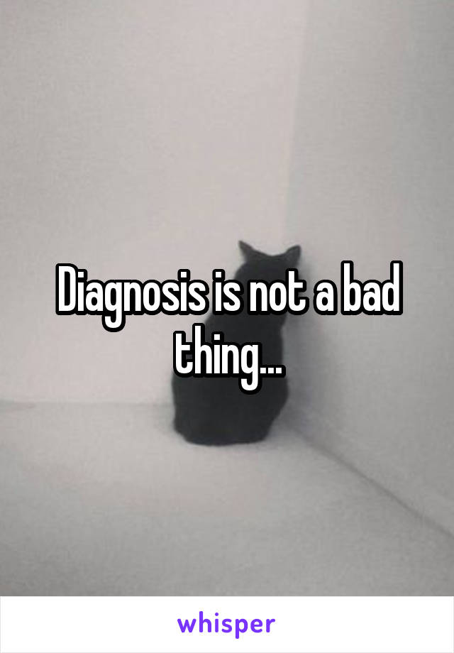 Diagnosis is not a bad thing...