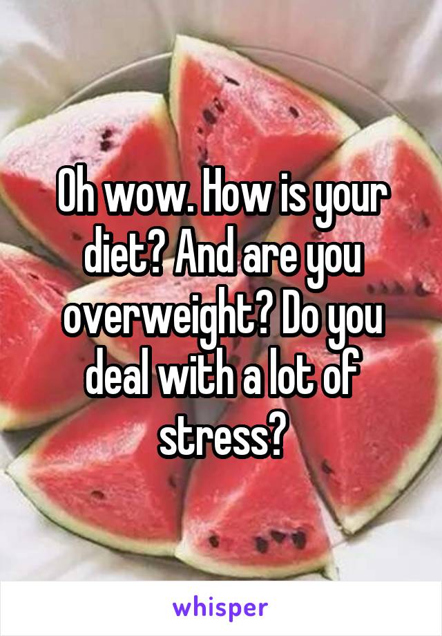 Oh wow. How is your diet? And are you overweight? Do you deal with a lot of stress?