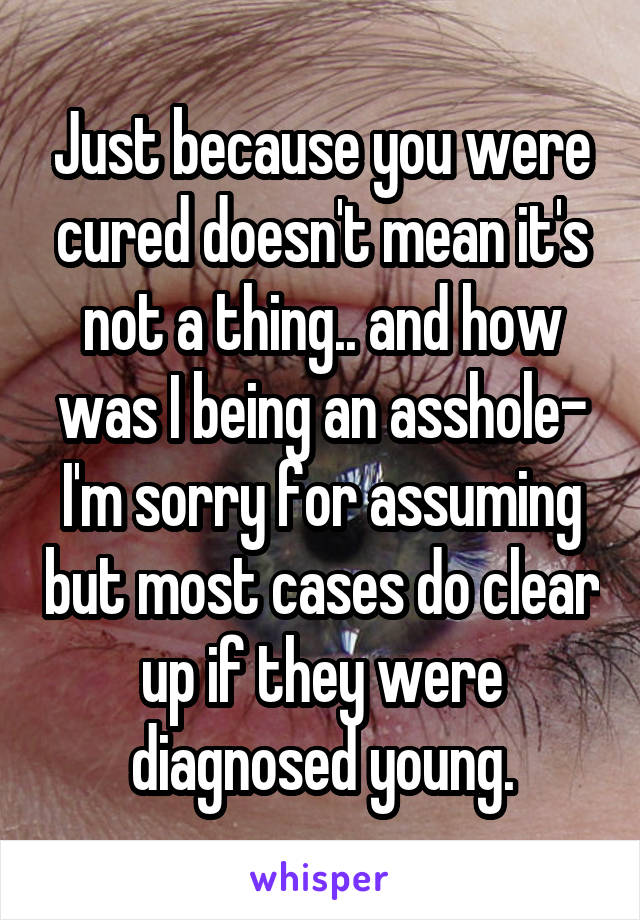 Just because you were cured doesn't mean it's not a thing.. and how was I being an asshole- I'm sorry for assuming but most cases do clear up if they were diagnosed young.