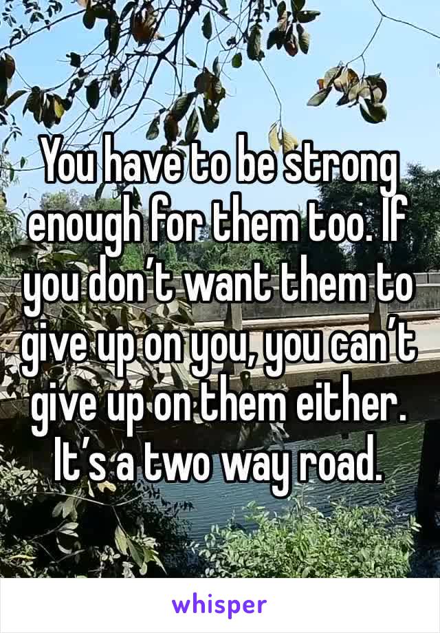 You have to be strong enough for them too. If you don’t want them to give up on you, you can’t give up on them either. It’s a two way road. 