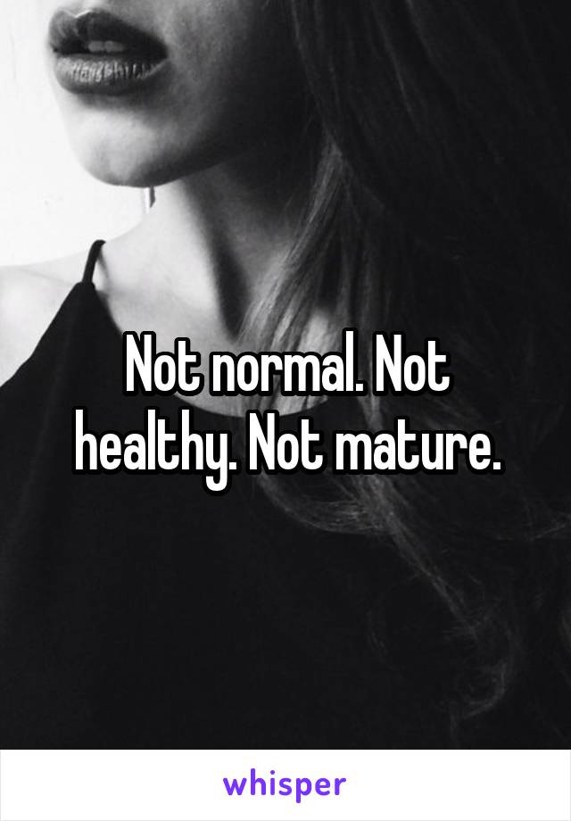 Not normal. Not healthy. Not mature.
