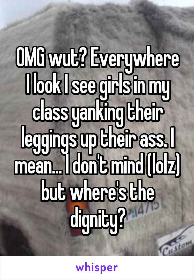 OMG wut? Everywhere I look I see girls in my class yanking their leggings up their ass. I mean... I don't mind (lolz) but where's the dignity?