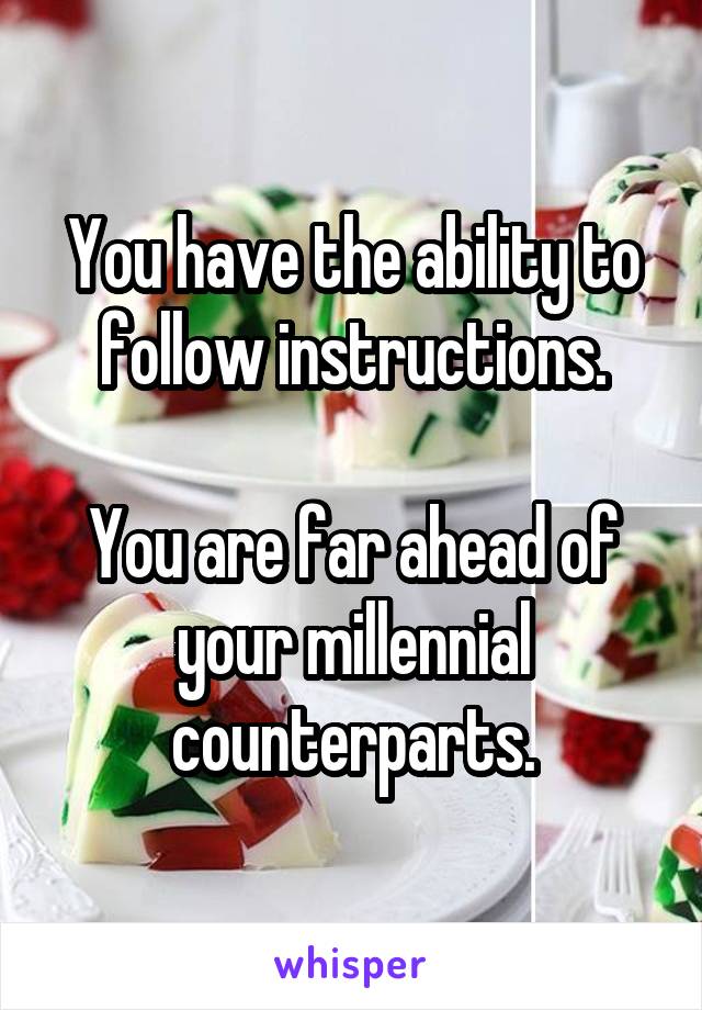 You have the ability to follow instructions.

You are far ahead of your millennial counterparts.