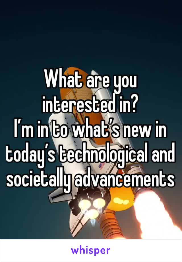 What are you interested in? 
I’m in to what’s new in today’s technological and societally advancements  