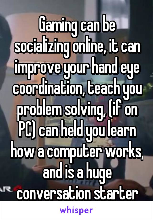 Gaming can be socializing online, it can improve your hand eye coordination, teach you problem solving, (if on PC) can held you learn how a computer works, and is a huge conversation starter