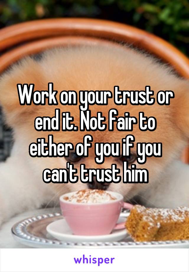 Work on your trust or end it. Not fair to either of you if you can't trust him